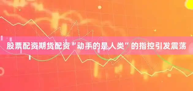 股票配资期货配资“动手的是人类”的指控引发震荡