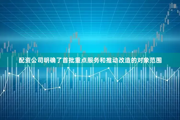 配资公司明确了首批重点服务和推动改造的对象范围