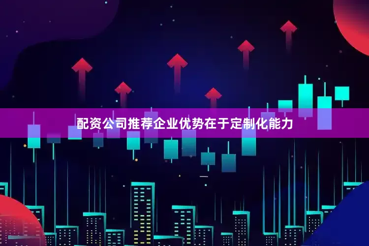 配资公司推荐企业优势在于定制化能力