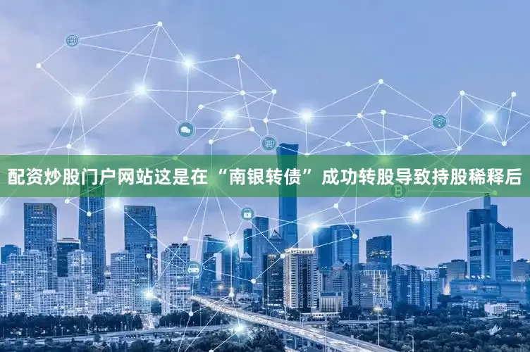 配资炒股门户网站这是在 “南银转债” 成功转股导致持股稀释后