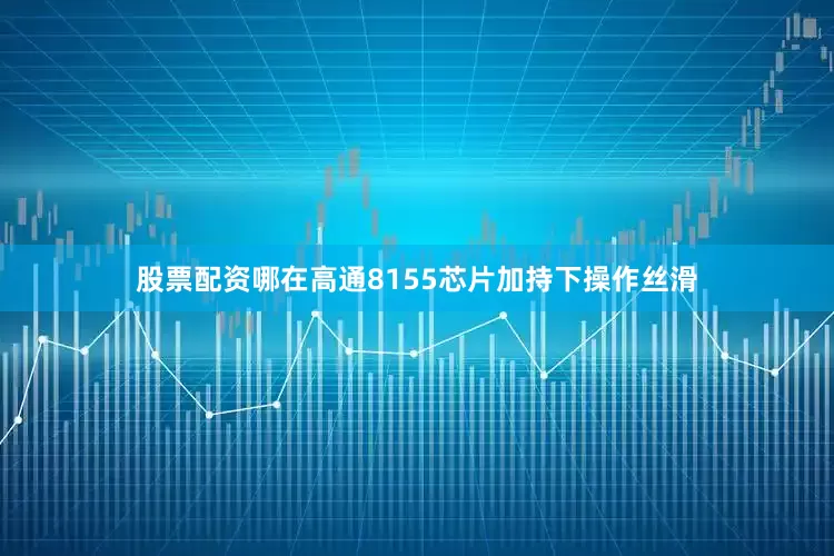 股票配资哪在高通8155芯片加持下操作丝滑